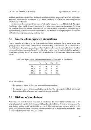 CHAPTER 5. PARAMETER TUNING Ignasi Cifre and Àlex Garcia
and bad results then in the first and third set of simulations respectively was left unchanged.
Any extra resources will be directed to α3, which contrarily to α1 has not shown any positive
effect in any of the tests.
Furthermore, depending on the resources left, higher values for α2 could be tested. We expect
that higher values could, although increasing Jass, reduce even more Jp and maintain Jass below
the baseline simulation values. However, it is not clear whether to put effort on improving an
aspect knowing that another will be worsened or to put the effort in trying to improve an outcome
without worsening considerably anything else.
5.8 Fourth set: unexpected simulations
Due to a similar mistake as in the first set of simulations, the value for α4 value is not reset
giving place to several extra combinations. Unfortunately, in the second set of simulations is
concluded that if α4 takes values higher than 50, the results are not acceptable. Since this four
extra combinations, shown in Figure 5.13, take values higher than 50 for the last of the alphas, its
is not worth plotting any of the results, since in all of them ass is increased above unacceptable
values.
Table 5.13: Alpha values for the unexpected set of fourth set of simulations.
α1 α2 α3 α4
R4_25 0.1 750 1 65
R4_26 0.1 750 1 80
R4_27 0.1 750 1 95
R4_28 0.1 750 1 110
Main observations
• Increasing α4 above 50 does not improve the power output.
• Increasing α4 above 50 increases both ass and Jass. The tracking of the blade pitch angle
has undesired high frequencies, instead of varying smoothly.
5.9 Fifth set of simulations
As expressed in next step of the fourth set of simulations it is now time for some tests on α1. Its
original value is 0.1, and 0.01, 0.105, and 0.2 have been tested in the first set of simulations. The
only slightly positive result has been for α1 = 0.2. After that, the next test was with α1 = 20,
giving bad results due to that chattering phenomena appears, as well as an increment of ass. Due
to this, next attempts will be for 1, 5.5 and 10.
86
 