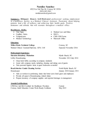 Noralice Sanchez
4922 Fox Tail Pine Dr. Conway SC 29526
(843)-465-2661
noralicesanchez@gmail.com
Summary: Bilingual, Honest, Self-Motivated professional seeking employment
in a healthcare facility as a Medical Clinical Assistant. Passionate about helping
patients lead a life of wellness and achieving their health goals. Positive
demeanor and attitude that will resonate throughout a medical office.
Healthcare Skills:
 Vital Signs
 Capillary Sticks
 Venipunctures
 Medical Terminology
 Medical Law and Ethics
 EKG’s
 CMS 1500 Forms
 Microsoft Office
Education:
Miller-Motte Technical College Conway, SC
Medical Clinical Assistant/Diploma; GPA: 3.68 Expected November 2016
Professional Experience:
Sheraton Broadway Plantation Myrtle Beach, SC
Lobby Housekeeping November 2013-July 2014
 Clean hotel lobby according to company standards
 Assist with company needs, including cleaning and taking care of guests
 Take personal hygiene items to guest bedrooms as needed
Beach Interior Condo Cleaning Service North Myrtle Beach, SC
Housekeeper January 2010-January 2011
 Aide co-workers in performing duties that better serve hotel guest and employees
 Provide all aspect of housekeeping related duties
 Prepare inventory of company supplies and reported shortages to management
Awards/Certifications:
CPR/First Aid BLS Certified for Healthcare Providers Current
Conway Adult Education Center Work Ready Certificate May 2015
 