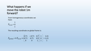 What happens if we
move the robot 1m
forward?
The resulting coordinate on global frame is:
𝑃𝑔𝑙𝑜𝑏𝑎𝑙 = X 𝑃𝑙𝑜𝑐𝑎𝑙 =>
0.71 −0.71 0.7
0.71 0.71 0.5
0 0 1
1
0
1
=
1.41
1.21
1
From homogeneous coordinates we
have:
𝑃𝑙𝑜𝑐𝑎𝑙 =
1
0
1
 
