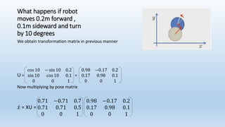 What happens if robot
moves 0.2m forward ,
0.1m sideward and turn
by 10 degrees
We obtain transformation matrix in previous manner
U =
cos 10 − sin 10 0.2
sin 10 cos 10 0.1
0 0 1
=
0.98 −0.17 0.2
0.17 0.98 0.1
0 0 1
Now multiplying by pose matrix
𝑥 = XU =
0.71 −0.71 0.7
0.71 0.71 0.5
0 0 1
0.98 −0.17 0.2
0.17 0.98 0.1
0 0 1
 