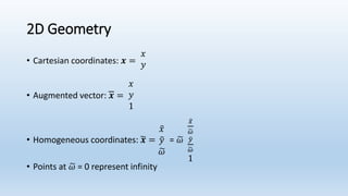 2D Geometry
• Cartesian coordinates: 𝒙 =
𝑥
𝑦
• Augmented vector: 𝒙 =
𝑥
𝑦
1
• Homogeneous coordinates: 𝒙 =
𝑥
𝑦
𝜔
= 𝜔
𝑥
𝜔
𝑦
𝜔
1
• Points at 𝜔 = 0 represent infinity
 