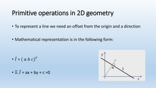 Primitive operations in 2D geometry
• To represent a line we need an offset from the origin and a direction
• Mathematical representation is in the following form:
• 𝐼 = ( 𝑎 𝑏 𝑐) 𝑇
• 𝑥. 𝐼 = ax + by + c =0
 