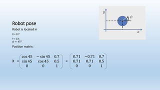 Robot pose
Robot is located in
X = 0.7
Y = 0.5
𝜓 = 45 𝜊
Position matrix:
X =
cos 45 − sin 45 0.7
sin 45 cos 45 0.5
0 0 1
=
0.71 −0.71 0.7
0.71 0.71 0.5
0 0 1
 