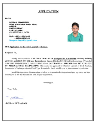 APPLICATION
FROM,
SUB: Application for the post of Aircraft Technician
Respected Sir,
I hereby introduce myself as DEEPAM DEWANGAN, (computer no. E-12066694) currently working
at TURBO AVIATION PVT LTD as a Technician on Cessna Citation CJ2 Aircraft and completed 3 Years full
AIRCRAFT MAINTENANCE ENGINEERING course (MECHANICAL STREAM) from SKY COLLEGE
OF AERONAUTICAL ENGINEERING. This course is approved by Director General of Civil Aviation,
Government of India equivalent to ICAO Type II standards. I seek suitable post in your esteemed organization.
I would like to consider this as a unique privilege to be associated with you to enhance my career and also
to serve you as per the standards set forth by your organization.
Thanking you,
Yours Truly,
(DEEPAM DEWANGAN)
DEEPAM DEWANGAN
NETA JI CHOWCK MAIN ROAD
ARANG,
RAIPUR (Dist.)
PIN – 493441.
CHHATTISGARH, INDIA.
.
Mob: +917416645062
+918085804943
Deepam.dewa93@gmail.com
 