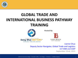 GLOBAL TRADE AND
INTERNATIONAL BUSINESS PATHWAY
TRAINING
Lianne Chua
Deputy Sector Navigator, Global Trade and Logistics
Int’l MBA and CGBP
September 22nd, 2015
California Community Colleges – Chancellor’s Office | 112 Colleges | 72 Districts | 2.6 Million Students 1
Hosted By:
 