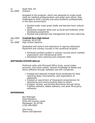 to
Jun 2009
Hyde Park, NY
Culinary
Accepted to the program, which was designed to create great
chefs by instilling professionalism and great work ethics. Was
challenged to think critically and solve problems professionally
in the work environment.
l Studied under many great chefts and learned many cultural
foods
l Advanced computer skills such as Excel and Publisher while
developing assigments
l Studied and practiced cost management and menu planning
Sep 2005
to
Jun 2008
Freehold Boro High School
Freehold, NJ 07728
High School Diploma
Graduated with honors and experience in rigorous Advanced
Placement and culinary courses in the vocational program.
l Achieved excellent grades in culinary courses which instilled
organization and interpersonal skills
l Developed menu planning and computer skills
SOFTWARE/SYSTEM SKILLS
Proficient skills with Microsoft Office Suite, social media
accounts, and email outlets. Gained knowledge of Adobe and
Xerox software through repeated use with companies.
l Created and repaired multiple Excel workbooks for daily
reporting tasks, tournaments, and organization of
paperwork
l Created an assortment of Powerpoint presentations for
advertising and communicating ideas to others
l Created, revised, and printed documents through Xerox
Freeflow software, Adobe software, and other third party
softwares
REFERENCES
Ron McKnight
Head Mechanic
Knob Hill Country Lanes
Manalapan, NJ 07726
(732) 446-6003
John Furey
Owner and Operator
 