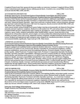 Completed Pennsylvania State sponsored classroom studies on wastewater treatment. Completed 40 hour OSHA
course. Gained increased computer literacy utilizing spread sheets. Awarded a rare, second PDQ Award. Heavily
involved with ISO 9001, GMP, and SPC.
ACCO BABCOCK-DIVISION FKI 1990 to 1993
Production Supervisor/Sr. Environmental Engineer/Chemist/Quality Control/Safety Specialist/Customer
Service/Purchasing/Production Supervisor/Wastewater Treatment Supervisor/Electroplating Engineer
Started as Chief Chemist and Environmental Engineer then promoted to additional responsibility as a Quality
Control Specialist, Purchasing Specialist, Workmen’s Compensation Specialist, Wastewater Treatment Supervisor
and Safety /Industrial Hygiene Specialist. Supervised wastewater treatment facility; ordered chemicals, managed
personnel and conducted inspection tours with York City inspectors. Heavily involved with ISO 9001, GMP, and
SPC, Root Cause Analysis, Process Mapping.
Achievements include cutting $146,000 from expense budget, insuring environmentally safe disposal of hazardous
materials and total regulatory compliance. Reduced overall accident rate 35% and serious injury rate by 28%.
Certified forklift operators. Implemented safety training for all employees. Achieved total compliance during full
regulatory agency audits, mitigated multimillion dollar landfill liability exposure, found alternatives that
eliminated use of hazardous materials, solved complex corrosion problem thus eliminating hundreds of thousands
of dollars in product return and rework, eliminated customer complaints. Installed automated chemical inventory
system. Designed and implemented spill contingency plan, designed site remediation procedures, decreased
environmental liability significantly. Supervised up to 350. Plant closed.
AMPHENOL/ALLIED SIGNAL 1984 to 1990
Environmental Engineer/Chemist/Production Supervisor/Quality Control/Safety Specialist/Purchasing/Wastewater
Treatment Supervisor/Maintenance Supervisor/Electroplating Engineer/Customer Service
Designed, equipped and established modern analytical chemistry laboratory. Closed two plants in Chicago and
constructed a new plant in York, Pennsylvania. Became responsible for environmental compliance, training
program establishment, and precious metal electroplating production. Worked in Quality Control to improve
product quality. Added Wastewater Treatment Supervisors, Workmen’s Compensation Specialist, Purchasing
Specialist, and Safety Specialist responsibilities. Managed wastewater treatment facility by ordering chemicals,
monitoring flow and checking metal content on AA and ICP units and conducted inspections with York City
inspectors. Quality Assurance responsibilities included Root Cause Analysis, SPC, and Process Mapping.
Implemented “Tool Box Talks” and weekly Safety Meetings, which covered a myriad of topics ranging from
electrical and mechanical issues to Personal Protection Equipment (PPE). Certified forklift operators. Supervised
Chemists, Technicians, Quality Assurance and Production personnel, increased manufacturing efficiency
significantly through applied science. Pioneered Hazardous Material Compliance preformed complex chemical
analysis of materials to devise safe and legal disposal at minimal cost. Supervised 200. Plant closed.
AMP INCORPORATED 1979 to 1984
Production Supervisor/ Chemist/Quality Assurance/Safety Specialist/Purchasing/Maintenance Mechanic/Wastewater
Treatment Operator/Electroplating Engineer/Customer Service
Analyzed all environmental wastewater treatment effluent, electroplating facilities and product quality assurance
assays. Developed expertise in analyzing and recycling precious metals. Obtained hands on Quality Assurance,
Purchasing Specialist, Wastewater Treatment and Safety Specialist experience. As a wastewater treatment
operator I checked the effluent metal content on AA unit, repaired pumps, checked meters and recorded results. I
was responsible for meeting all environmental compliance regulations at the federal, state and local levels.
Received two (CIA) Cost Improvement Awards for saving nearly $400,000. Supervised 45. Left for promotion and
major pay increase. Intensive training in SPC, Root Cause Analysis. Plant closed.
Instructor York College of Pennsylvania 1976 to 1981
Taught Anatomy and Physiology to nursing students
EDUCATION
THE PENNSYLVANIA STATE UNIVERSITY
B.S. Biology/Chemistry
YORK COLLEGE OF PENNSYLVANIA
A.S. Biology/Chemistry
 