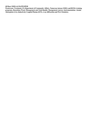 40 Hour OSHA & HAZWOPER
Wastewater Treatment, PA Department of Community Affairs. Numerous intense OSHA and RCRA training
programs, Hazardous Waste Management and Total Quality Management courses. Instrumentation: Atomic
Absorption (AA), Inductively Coupled Plasma (ICP), x-ray diffraction and Wet Chemistry
 