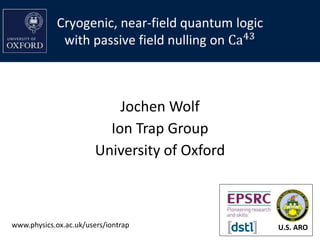 Cryogenic, near-field quantum logic
with passive field nulling on Ca43
Jochen Wolf
Ion Trap Group
University of Oxford
U.S. AROwww.physics.ox.ac.uk/users/iontrap
 
