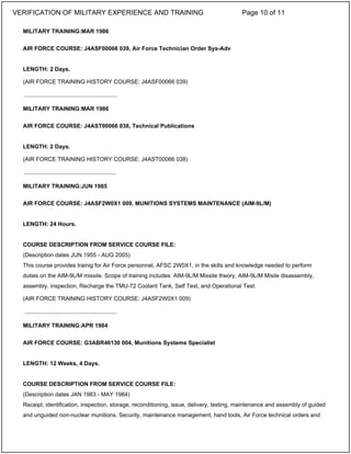 MILITARY TRAINING:MAR 1986
AIR FORCE COURSE: J4ASF00066 039, Air Force Technician Order Sys-Adv
LENGTH: 2 Days.
(AIR FORCE TRAINING HISTORY COURSE: J4ASF00066 039)
MILITARY TRAINING:MAR 1986
AIR FORCE COURSE: J4AST00066 038, Technical Publications
LENGTH: 2 Days.
(AIR FORCE TRAINING HISTORY COURSE: J4AST00066 038)
MILITARY TRAINING:JUN 1985
AIR FORCE COURSE: J4ASF2W0X1 009, MUNITIONS SYSTEMS MAINTENANCE (AIM-9L/M)
LENGTH: 24 Hours.
COURSE DESCRIPTION FROM SERVICE COURSE FILE:
(Description dates JUN 1955 - AUG 2005)
This course provides trainig for Air Force personnel, AFSC 2W0X1, in the skills and knowledge needed to perform
duties on the AIM-9L/M missile. Scope of training includes: AIM-9L/M Missile theory, AIM-9L/M Misile disassembly,
assembly, inspection, Recharge the TMU-72 Coolant Tank, Self Test, and Operational Test.
(AIR FORCE TRAINING HISTORY COURSE: J4ASF2W0X1 009)
MILITARY TRAINING:APR 1984
AIR FORCE COURSE: G3ABR46130 004, Munitions Systems Specialist
LENGTH: 12 Weeks, 4 Days.
COURSE DESCRIPTION FROM SERVICE COURSE FILE:
(Description dates JAN 1983 - MAY 1984)
Receipt, identification, inspection, storage, reconditioning, issue, delivery, testing, maintenance and assembly of guided
and unguided non-nuclear munitions. Security, maintenance management, hand tools, Air Force technical orders and
_____________________________
_____________________________
_____________________________
VERIFICATION OF MILITARY EXPERIENCE AND TRAINING Page 10 of 11
 