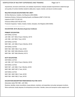 requirements, and stock control levels, and validates requirements. Analyzes stockpile requirements to determine type
and quantity of munitions facilities needed to safely store, inspect, maintain, and secure munitions assets.
RELATED CIVILIAN OCCUPATIONS FOR: 2W071
All Other Mechanics, Installers, And Repairers (OES 85999)
Explosives Workers, Ordnance Handling Experts, and Blasters (ONET 47-5031.00)
Inspector III (DOT 737.367-010)
Ordnance Artificer (DOT 632.261-018)
Production Inspectors, Testers, Graders, Sorters, Samplers, And Weighers (OES 83005)
OCCUPATION: 46170, Munitions Supervisor Craftsman
PRIMARY OCCUPATION:
AIR FORCE, ACTIVE:
JUN 1989 - OCT 1993 (4 Years 4 Months), 46170
JUN 1988 - JUN 1989 (1 Year), 46150
AIR FORCE, ACTIVE:
MAR 1986 - JUN 1988 (2 Years 3 Months), 46150
AIR FORCE, ACTIVE:
MAR 1985 - MAR 1986 (1 Year), 46150
SEP 1984 - MAR 1985 (6 Months), 46130
MAR 1984 - SEP 1984 (6 Months), 46110
DUTY OCCUPATION:
AIR FORCE, ACTIVE:
JUN 1988 - OCT 1993 (5 Years 4 Months), 46150
AIR FORCE, ACTIVE:
MAR 1987 - JUN 1988 (1 Year 3 Months), 46150
MAR 1986 - MAR 1987 (1 Year), 46130
AIR FORCE, ACTIVE:
MAR 1985 - MAR 1986 (1 Year), 46150
MAR 1984 - MAR 1985 (1 Year), 46130
OCCUPATION DESCRIPTION FROM SERVICE FILE FOR: 46170
(Description dates FEB 1988 - JUN 1994)
Receives, identifies, stores reconditions, issues delivers, maintains, and assembles nonnuclear aerospace munitions.
When authorized, locally disposes of nonhazardous ammunition. Handles, stores and transports nuclear weapons and
_____________________________
VERIFICATION OF MILITARY EXPERIENCE AND TRAINING Page 3 of 11
 