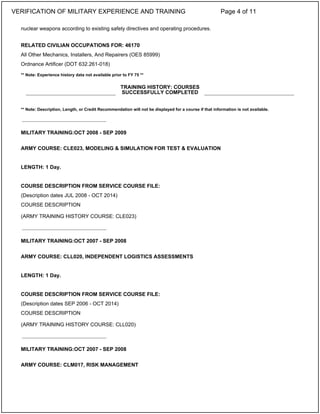nuclear weapons according to existing safety directives and operating procedures.
RELATED CIVILIAN OCCUPATIONS FOR: 46170
All Other Mechanics, Installers, And Repairers (OES 85999)
Ordnance Artificer (DOT 632.261-018)
** Note: Experience history data not available prior to FY 75 **
** Note: Description, Length, or Credit Recommendation will not be displayed for a course if that information is not available.
MILITARY TRAINING:OCT 2008 - SEP 2009
ARMY COURSE: CLE023, MODELING & SIMULATION FOR TEST & EVALUATION
LENGTH: 1 Day.
COURSE DESCRIPTION FROM SERVICE COURSE FILE:
(Description dates JUL 2008 - OCT 2014)
COURSE DESCRIPTION
(ARMY TRAINING HISTORY COURSE: CLE023)
MILITARY TRAINING:OCT 2007 - SEP 2008
ARMY COURSE: CLL020, INDEPENDENT LOGISTICS ASSESSMENTS
LENGTH: 1 Day.
COURSE DESCRIPTION FROM SERVICE COURSE FILE:
(Description dates SEP 2006 - OCT 2014)
COURSE DESCRIPTION
(ARMY TRAINING HISTORY COURSE: CLL020)
MILITARY TRAINING:OCT 2007 - SEP 2008
ARMY COURSE: CLM017, RISK MANAGEMENT
TRAINING HISTORY: COURSES
SUCCESSFULLY COMPLETED
_____________________________
_____________________________
_____________________________
VERIFICATION OF MILITARY EXPERIENCE AND TRAINING Page 4 of 11
 