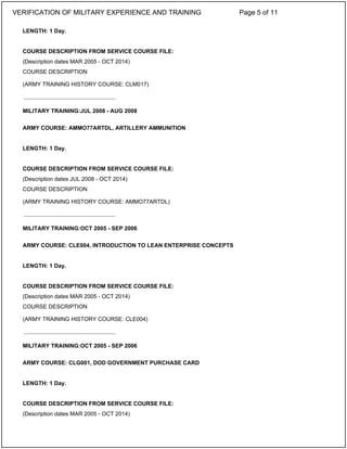 LENGTH: 1 Day.
COURSE DESCRIPTION FROM SERVICE COURSE FILE:
(Description dates MAR 2005 - OCT 2014)
COURSE DESCRIPTION
(ARMY TRAINING HISTORY COURSE: CLM017)
MILITARY TRAINING:JUL 2008 - AUG 2008
ARMY COURSE: AMMO77ARTDL, ARTILLERY AMMUNITION
LENGTH: 1 Day.
COURSE DESCRIPTION FROM SERVICE COURSE FILE:
(Description dates JUL 2008 - OCT 2014)
COURSE DESCRIPTION
(ARMY TRAINING HISTORY COURSE: AMMO77ARTDL)
MILITARY TRAINING:OCT 2005 - SEP 2006
ARMY COURSE: CLE004, INTRODUCTION TO LEAN ENTERPRISE CONCEPTS
LENGTH: 1 Day.
COURSE DESCRIPTION FROM SERVICE COURSE FILE:
(Description dates MAR 2005 - OCT 2014)
COURSE DESCRIPTION
(ARMY TRAINING HISTORY COURSE: CLE004)
MILITARY TRAINING:OCT 2005 - SEP 2006
ARMY COURSE: CLG001, DOD GOVERNMENT PURCHASE CARD
LENGTH: 1 Day.
COURSE DESCRIPTION FROM SERVICE COURSE FILE:
(Description dates MAR 2005 - OCT 2014)
_____________________________
_____________________________
_____________________________
VERIFICATION OF MILITARY EXPERIENCE AND TRAINING Page 5 of 11
 