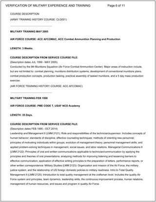 COURSE DESCRIPTION
(ARMY TRAINING HISTORY COURSE: CLG001)
MILITARY TRAINING:MAY 2005
AIR FORCE COURSE: ACC AFCOMAC, ACC Combat Ammunition Planning and Production
LENGTH: 3 Weeks.
COURSE DESCRIPTION FROM SERVICE COURSE FILE:
(Description dates JUL 1999 - MAY 2005)
Conducted by the 9th Munitions Squadron (Air Force Combat Ammunition Center). Major areas of instruction include,
but are not limited to: combat planning, munitions distribution systems, development of conventional munitions plans,
combat production concepts, production tasking, practical assembly of tasked munitions, and a 5 day mass production
exercise.
(AIR FORCE TRAINING HISTORY COURSE: ACC AFCOMAC)
MILITARY TRAINING:FEB 1998
AIR FORCE COURSE: PME CODE T, USAF NCO Academy
LENGTH: 35 Days.
COURSE DESCRIPTION FROM SERVICE COURSE FILE:
(Description dates FEB 1995 - OCT 2014)
Leadership and Management II (LMM 2121): Role and responsibilities of the technician/supervisor. Includes concepts of
human behavior; standards of discipline; effective counseling techniques; methods of orienting new personnel;
principles of motivating individuals within groups; evolution of management theory; personnel management skills; and
applied problem-solving techniques in management, social issues, and labor relations. Managerial Communications II
(LMM 2122): Principles of oral and written communications applicable to technician/communication by applying the
principles and theories of oral presentations; analyzing methods for improving listening and lessening barriers to
effective communication; application of effective writing principles to the preparation of letters, performance reports, or
other written correspondence. Military Studies (LMM 2123): Organization and mission of the Air Force, the military
justice system, and the relationship of US foreign domestic policies to military readiness. Intro to Total Quality
Management II (LMM 2125): Introduction to total quality management at the craftsman level. Includes the quality Air
Force system and principles, team dynamics, leadership skills, the continuous improvement process, human relations,
management of human resources, and issues and program in quality Air Force.
_____________________________
_____________________________
VERIFICATION OF MILITARY EXPERIENCE AND TRAINING Page 6 of 11
 
