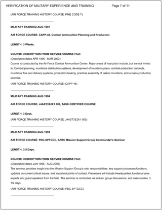 (AIR FORCE TRAINING HISTORY COURSE: PME CODE T)
MILITARY TRAINING:AUG 1997
AIR FORCE COURSE: CAPP-46, Combat Ammunition Planning and Production
LENGTH: 3 Weeks.
COURSE DESCRIPTION FROM SERVICE COURSE FILE:
(Description dates APR 1995 - MAR 2002)
Course is conducted by the Air Force Combat Ammunition Center. Major areas of instruction include, but are not limited
to: Combat planning, munitions distribution systems, development of munitions plans, combat production concepts,
munitions flow and delivery systems, production tasking, practical assembly of tasked munitions, and a mass production
exercise.
(AIR FORCE TRAINING HISTORY COURSE: CAPP-46)
MILITARY TRAINING:AUG 1994
AIR FORCE COURSE: J4AST3S2X1 000, TASK CERTIFIER COURSE
LENGTH: 3 Days.
(AIR FORCE TRAINING HISTORY COURSE: J4AST3S2X1 000)
MILITARY TRAINING:AUG 1994
AIR FORCE COURSE: PDC-SPTGCC, AFRC Mission Support Group Commander's Seminar
LENGTH: 3.5 Days.
COURSE DESCRIPTION FROM SERVICE COURSE FILE:
(Description dates JUN 1955 - AUG 2005)
The seminar provides insight into the Mission Support Group's role, responsibilities, key support processes/functions,
updates on current critical issues, and important points of contact. Presenters will include Headquarters functional area
experts and guest speakers from the field. The seminar is conducted via lecture, group discussions, and case studies. 3
1/2 days
(AIR FORCE TRAINING HISTORY COURSE: PDC-SPTGCC)
_____________________________
_____________________________
_____________________________
_____________________________
VERIFICATION OF MILITARY EXPERIENCE AND TRAINING Page 7 of 11
 