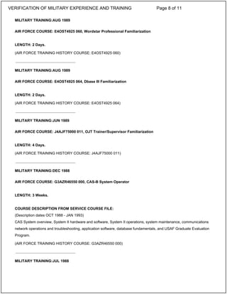 MILITARY TRAINING:AUG 1989
AIR FORCE COURSE: E4OST4925 060, Wordstar Professional Familiarization
LENGTH: 2 Days.
(AIR FORCE TRAINING HISTORY COURSE: E4OST4925 060)
MILITARY TRAINING:AUG 1989
AIR FORCE COURSE: E4OST4925 064, Dbase III Familiarization
LENGTH: 2 Days.
(AIR FORCE TRAINING HISTORY COURSE: E4OST4925 064)
MILITARY TRAINING:JUN 1989
AIR FORCE COURSE: J4AJF75000 011, OJT Trainer/Supervisor Familiarization
LENGTH: 4 Days.
(AIR FORCE TRAINING HISTORY COURSE: J4AJF75000 011)
MILITARY TRAINING:DEC 1988
AIR FORCE COURSE: G3AZR46550 000, CAS-B System Operator
LENGTH: 3 Weeks.
COURSE DESCRIPTION FROM SERVICE COURSE FILE:
(Description dates OCT 1988 - JAN 1993)
CAS System overview, System II hardware and software, System II operations, system maintenance, communications
network operations and troubleshooting, application software, database fundamentals, and USAF Graduate Evaluation
Program.
(AIR FORCE TRAINING HISTORY COURSE: G3AZR46550 000)
MILITARY TRAINING:JUL 1988
_____________________________
_____________________________
_____________________________
_____________________________
VERIFICATION OF MILITARY EXPERIENCE AND TRAINING Page 8 of 11
 