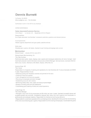 Dennis Burnett
La Quinta, CA92253
dZburnett@msn.com - 760-200€865
Authorized to work in the US for any empioyer
WORK EXPERIENCE
Sales Associate/eustomer Service
HorneDepot - LaQuinla, CA - Septamber20l5ioPresent
Responsibilities
As a Sales associatei merchandiser i answered cusiomefs questions and siocked shelves.
Accomplishments
Helped organize department and give quality customer service.
Ski{ls Used
Checked plan o grams, ctid resets, checked to see if pricing and signage we.e conect.
Merchandiser
Mosiac/lmpacrt - January 20't0 to June 2012
Mosiac/lmpaet Merchandising, CA
Title: Merchandiser
Perfomed store audits, resets, displays, plan-ograms and developed relationship with store manager. Used
hand-held computer to send informalion and pictures io District Manager. Serviced stores, examples Walmart,
Sams Club, Costco, Albertsons, Mini Marts, Staples, Office Max etc.
Quiznos Subs, OR
Title: Owner
Responsible for all aspects of opening and operations of a new franchise wlth 10 plus employees and $500k
in sales. Responsibilities inelude:
. Obiaining funding and necessary licenses and penaits for ihe store
. Ordering of food and supplies
. Cash management and accounts payable
. Recruiting of employees and siore managei
. Establishing accounts with vendors
. Monltoring ua,ekly Jabor, food, paper end discounl percentages
. Review cf monthly profii and lcss statements
. Coordinating grand opening of store and overall operations
tongs Drugs, GA
Title: Store Manager
. Managed a store with 50 plus employees and $8 million per year in sales, Operated successful stores with
a positive growth and net profit. Consistent{y received high marks frorn both superiors and employees on
performance and employee relations. Responsible for all penonnel and buying decisions.
. Responsible for overall store operalions from purchasing product, deciding the markup and the merchandising
of the entire store following plan-o-grams. Responsible for all the training of employees. Coordinated the grand
 