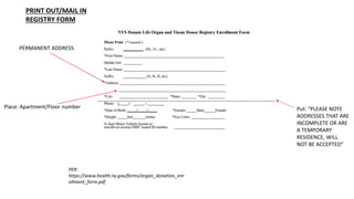 Place: Apartment/Floor number
PER:
https://www.health.ny.gov/forms/organ_donation_enr
ollment_form.pdf
PERMANENT ADDRESS
Put: “PLEASE NOTE
ADDRESSES THAT ARE
INCOMPLETE OR ARE
A TEMPORARY
RESIDENCE, WILL
NOT BE ACCEPTED”
PRINT OUT/MAIL IN
REGISTRY FORM
 