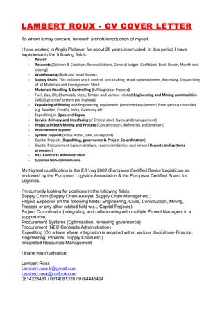 LAMBERT ROUX - CV COVER LETTER
To whom it may concern, herewith a short introduction of myself.
I have worked in Anglo Platinum for about 26 years interrupted. In this period I have
experience in the following fields:
- Payroll
- Accounts (Debtors & Creditors Reconciliations, General ledger, Cashbook, Bank Recon, Month end
closing)
- Warehousing (Bulk and Small Stores).
- Supply Chain. This includes stock control, stock taking, stock replenishment, Receiving, Dispatching
of all Materials and Consignment Stock
- Materials Handling & Controlling (full Logistical Process)
- Fuel, Gas, Oil, Chemicals, Steel, Timber and various related Engineering and Mining commodities
(MSDS process/ system put in place)
- Expediting of Mining and Engineering equipment (Imported equipment) from various countries
e.g. Sweden, Croatia, India, Germany etc.
- Expediting in Opex and Capex
- Service delivery and interfacing of Critical stock levels and management)
- Projects in both Mining and Process (Concentrators, Refineries and Smelters)
- Procurement Support
- System support (Lotus Notes, SAP, Sharepoint)
- Capital Projects (Expediting, governance & Project Co-ordination)
- Capital Procurement System analysis, recommendations and liaison (Reports and systems
processes)
- NEC Contracts Administration
- Supplier Non-conformance
My highest qualification is the ES Log 2002 (European Certified Senior Logistician as
endorsed by the European Logistics Association & the European Certified Board for
Logistics.
I’m currently looking for positions in the following fields:
Supply Chain (Supply Chain Analyst, Supply Chain Manager etc.)
Project Expeditor (In the following fields: Engineering, Civils, Construction, Mining,
Process or any other related field w.r.t. Capital Projects)
Project Co-ordinator (Integrating and collaborating with multiple Project Managers in a
support role)
Procurement Systems (Optimisation, reviewing governance)
Procurement (NEC Contracts Administration)
Expediting (On a level where integration is required within various disciplines- Finance,
Engineering, Projects, Supply Chain etc.)
Integrated Resources Management
I thank you in advance.
Lambert Roux
Lambert.roux.lr@gmail.com
Lambert.roux@outlook.com
0614228481 / 0614081328 / 0764446424
 