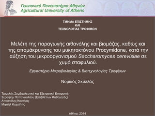 Αθήνα, 2014
Μελέτη της παραγωγής αιθανόλης και βιομάζας, καθώς και
της απομάκρυνσης του μυκητοκτόνου Procymidone, κατά την
αύξηση του μικροοργανισμού Saccharomyces cerevisiae σε
χυμό σταφυλιού.
Εργαστήριο Μικροβιολογίας & Βιοτεχνολογίας Τροφίμων
ΤΜΗΜΑ ΕΠΙΣΤΗΜΗΣ
ΚΑΙ
ΤΕΧΝΟΛΟΓΙΑΣ ΤΡΟΦΙΜΩN
Τριμελής Συμβουλευτική και Εξεταστική Επιτροπή:
Σεραφείμ Παπανικολάου (Επιβλέπων Καθηγητής)
Αποστόλης Κουτίνας
Μιχαήλ Κωμαΐτης
Νομικός Σκυλλάς
 