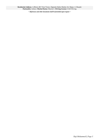 Residential Address: A-Block, 601 Twin Tower, Opposite Safeer Market AL Majaz -2, Sharjah
Nationality: Indian| Marital Status: Married | Driving License: UAE Driving
~ References and other documents shall be furnished upon request ~
Haji Mohammed || Page 3
 