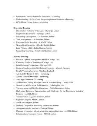 - 2 -
 Predictable Contract Results for Executives - eLearning
 Understanding US GAAP and Supporting Internal Controls - eLearning
 GPS - Global Pricing System - eLearning
Behavioral Training
 Presentation Skills and Techniques – Dynargie, Lisbon
 Negotiation Techniques - Dynargie, Lisbon
 Leadership Development - Get Solutions, Lisbon
 Time Management - Get Solutions, Lisbon
 Executive Media Training- Lift World, Lisbon
 Networking Conference – Charles Rufolls, Lisbon
 Lead Without a Title - Robin Sharma, Lisbon
 Leadership Coaching – Sofia Costa Quintas, Lisbon
Industry Training
 Products Pipeline Management School - Chicago, USA
 Consumer Products Workshop - Chicago, USA
 Retail Industry Certification - Chicago, USA
 Business Fundamentals of the Railroad Industry - Munich, Germany
 Freight Visioning Scenarios - Windsor, England
 Air Industry Points of View - eLearning
 Airline Industry Overview - eLearning
 Air Cargo Overview - eLearning
 All Electronic Tolling, Managed Lanes & Interoperability - Denver, USA
 Summit on All-Electronic Toll Collection - Philadelphia, USA
 Transportation and Mobility Conference - Diário Económico, Lisbon
 High-speed Railways, Opportunities and Challenges for the Portuguese Industrial
Business – ADFER, Lisbon
 Transportation Magazine Seminars, Lisbon
 Logistics Congress, APLOG, Lisbon
 ANTRAM Congress, Lisbon
 National Congress on hospitality and tourism, Lisbon
 An opportunity for tourism in Portugal, Lisbon
 Planning of transport infrastructure in a Metropolitan Area – ADFER, Lisbon
 Infrastructure/Transport Forum – ADFER, Lisbon
 