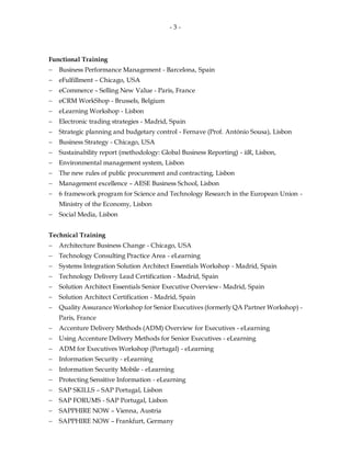 - 3 -
Functional Training
 Business Performance Management - Barcelona, Spain
 eFulfillment – Chicago, USA
 eCommerce – Selling New Value - Paris, France
 eCRM WorkShop - Brussels, Belgium
 eLearning Workshop - Lisbon
 Electronic trading strategies - Madrid, Spain
 Strategic planning and budgetary control - Fernave (Prof. António Sousa), Lisbon
 Business Strategy - Chicago, USA
 Sustainability report (methodology: Global Business Reporting) - iiR, Lisbon,
 Environmental management system, Lisbon
 The new rules of public procurement and contracting, Lisbon
 Management excellence – AESE Business School, Lisbon
 6 framework program for Science and Technology Research in the European Union -
Ministry of the Economy, Lisbon
 Social Media, Lisbon
Technical Training
 Architecture Business Change - Chicago, USA
 Technology Consulting Practice Area - eLearning
 Systems Integration Solution Architect Essentials Workshop - Madrid, Spain
 Technology Delivery Lead Certification - Madrid, Spain
 Solution Architect Essentials Senior Executive Overview- Madrid, Spain
 Solution Architect Certification - Madrid, Spain
 Quality Assurance Workshop for Senior Executives (formerly QA Partner Workshop) -
Paris, France
 Accenture Delivery Methods (ADM) Overview for Executives - eLearning
 Using Accenture Delivery Methods for Senior Executives - eLearning
 ADM for Executives Workshop (Portugal) - eLearning
 Information Security - eLearning
 Information Security Mobile - eLearning
 Protecting Sensitive Information - eLearning
 SAP SKILLS – SAP Portugal, Lisbon
 SAP FORUMS - SAP Portugal, Lisbon
 SAPPHIRE NOW – Vienna, Austria
 SAPPHIRE NOW – Frankfurt, Germany
 