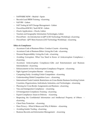 - 4 -
 SAPPHIRE NOW – Madrid – Spain
 Records Lead BRIM Training - eLearning
 SAP BW - Lisbon
 SAP Testing & SAP Change Management - Lisbon
 PowerHour@HCM / SaaS HCM - Lisbon
 Oracle Applications – Oracle, Lisbon
 Tourism and Geographic Information Technologies, Lisbon
 PowerPoint - An Introduction to QPT (CIO Technology Workshop)- eLearning
 PowerPoint - QPT More Features (CIO Technology Workshop) - eLearning
Ethics & Compliance
 Accenture Code of Business Ethics: Conduct Counts - eLearning
 Accenture Code of Business Ethics: Living the Code - eLearning
 Personal Responsibility: Living the Code - eLearning
 Avoiding Corruption: What You Need to Know of Anticorruption Compliance -
eLearning
 Accenture Anticorruption Compliance: Gifts and Entertainment and Business
Intermediaries - eLearning
 Enhancements to Our Anticorruption Compliance Program - eLearning
 Fight Against Corruption Booster - eLearning
 Competing Fairly: Avoiding Unfair Competition - eLearning
 Understanding Global Competition Laws - eLearning
 International Trade Controls: Restrictions on Cross-Border Business Involving Certain
Countries, Organizations, Individuals, Industries, and Technologies - eLearning
 Planning for Cross Border Assignments and Business - eLearning
 Visa and Immigration Compliance - eLearning
 US Immigration Compliance Training - eLearning
 Export Compliance: Issues in Delivery - eLearning
 Respecting the Confidential Information and Intellectual Property of Others -
eLearning
 Client Data Protection - eLearning
 Data Privacy – What It Means and Why It Matters - eLearning
 Avoiding Insider Trading - eLearning
 Business Records and Information Management - eLearning
 