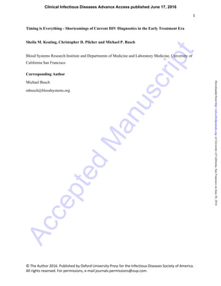 Accepted
M
anuscript
1
© The Author 2016. Published by Oxford University Press for the Infectious Diseases Society of America.
All rights reserved. For permissions, e-mail journals.permissions@oup.com.
Timing is Everything - Shortcomings of Current HIV Diagnostics in the Early Treatment Era
Sheila M. Keating, Christopher D. Pilcher and Michael P. Busch
Blood Systems Research Institute and Departments of Medicine and Laboratory Medicine, University of
California San Francisco
Corresponding Author
Michael Busch
mbusch@bloodsystems.org
Clinical Infectious Diseases Advance Access published June 17, 2016
atUniversityofCalifornia,SanFranciscoonJune20,2016http://cid.oxfordjournals.org/Downloadedfrom
 