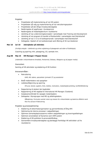 Ayoe Funder, Fr. d. VII’s vej 26, 3450 Allerød
39181741 31200028
ayoefunder@live.dk http://www.linkedin.com/in/ayoefunder
ProjekterProjekter
• Projektleder på implementering af nyt HR system
• Projektleder på valg og implementering af nyt rekrutteringssystem
• Projektleder på den årlige trivselsundersøgelse
• Nedbringelse af sygefravær i Kundeservice
• Nedbringelse af medarbejderchurn i butikkerne
• Udvikling af nye undervisningskoncepter i samarbejde med Training and Development
• Udvikling af nyt program til transfer af Butikschefer i samarbejde med Distriktschef
• Udvikling af nye 1-2-1s til butikspersonale i samarbejde med Distriktschef
• Deltagelse: Opstart af nyt butikskoncept samt åbning af 40 nye lokationer
Mar 10Mar 10 Jul 10Jul 10 Jobvejleder på JobindexJobvejleder på Jobindex
(frivilligt arbejde – telefonisk og online vejledning af jobsøgende ved siden af fuldtidsjob)
Coaching og sparring mht. jobsøgning, CV, samtale mm.
Aug 08Aug 08 Maj 10Maj 10 HR Manager i Pepper HouseHR Manager i Pepper House
(indeholder virksomhederne Emediate, Pentamind, Globase, Webgains og ad pepper media)
Overordnet:Overordnet:
Samling af HR aktiviteter og etablering af HR funktion
Ansvarsområder:Ansvarsområder:
• Rekruttering
KAM, AM, ledere, specialister (primært IT) og assistenter
• Bistå mellemledere ved opsigelser
• Ledelsesrådgivning og sparring
HR jura; barsel, sygdom, ferie, ledelse, motivation, medarbejderudvikling, konflikthåndtering
• Rapportering til ekstern løn bogholder
• Rapportering af HR nøgletal til international HR Manager (Tyskland)
• Outplacementforløb for opsagte medarbejdere
• Deltagelse i Styregruppe med MD og afdelingsledere.
Målsætning: Formulere samlet vision og mission for virksomheden og beskrive effektivt work
flow fra canvas til fakturering.
Projekter og procesoptimering:Projekter og procesoptimering:
• Etablering af sikkerhedsorganisation og gennemførelse af årlig APV
• Optimering de interne processer i salgsafdelingen
• Optimere samarbejdsprocesserne mellem salgsafdelingen og leveringsafdelingen
• Optimere anvendelsen af Dynamics som CRM system
• Etablering af HR politikker & personalehåndbog
• Gennemføre trivselsundersøgelse og planlægge fremtidige HR aktiviteter ud fra
resultaterne
Side 2 af 4
 