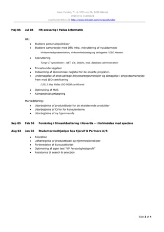 Ayoe Funder, Fr. d. VII’s vej 26, 3450 Allerød
39181741 31200028
ayoefunder@live.dk http://www.linkedin.com/in/ayoefunder
Maj 06Maj 06 Jul 08Jul 08 HR ansvarlig i Pallas InformatikHR ansvarlig i Pallas Informatik
HR:HR:
• Etablere personalepolitikker
• Etablere samarbejde med DTU mhp. rekruttering af nyuddannede
Virksomhedspræsentation, virksomhedsbesøg og deltagelse i DSE Messen.
• Rekruttering
Tunge IT specialister; .NET, C#, Delphi, test, database administration
• Trivselsundersøgelser
• Indsamling af økonomiske nøgletal for de enkelte projekter.
• Undersøgelse af ønskværdige projektarbejdsmetoder og deltagelse i projektsamarbejde
frem mod ISO certificering
I 2011 blev Pallas ISO 9000 certificeret
• Optimering af MUS
• Kompetencekortlægning
Markedsføring:Markedsføring:
• Udarbejdelse af produktblade for de eksisterende produkter
• Udarbejdelse af CV’er for konsulenterne
• Udarbejdelse af ny hjemmeside
Sep 05Sep 05 Feb 06Feb 06 Forskning i Stresshåndtering i Novartis – i forbindelse med specialeForskning i Stresshåndtering i Novartis – i forbindelse med speciale
Aug 04Aug 04 Jan 06Jan 06 Studentermedhjælper hos Kjerulf & Partnere A/SStudentermedhjælper hos Kjerulf & Partnere A/S
• Reception
• Udfærdigelse af produktblade og hjemmesidetekster
• Forberedelse af kursusaktivitet
• Optimering af egen test ”KP Personlighedsprofil”
• Assistance til search & selection
Side 3 af 4
 
