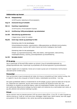 Ayoe Funder, Fr. d. VII’s vej 26, 3450 Allerød
39181741 31200028
ayoefunder@live.dk http://www.linkedin.com/in/ayoefunder
Uddannelse og kurser
Mar 16Mar 16 SalgspsykologiSalgspsykologi
10 ECTS-points. Københavns Erhvervsakademi.
Aug 14Aug 14 Avanceret brug af LinkedInAvanceret brug af LinkedIn
Okt 12Okt 12 Coaching i organisationerCoaching i organisationer
10 ECTS-points. Erhvervsakademi Sydvest
Jan 12Jan 12 Certificering i OPQ personligheds- og omtanketestCertificering i OPQ personligheds- og omtanketest
Jun 08Jun 08 Rekruttering og jobinterviewRekruttering og jobinterview
2 dages kursus. Center For Ledelse
Maj 06Maj 06 Cand mag i dansk og psykologi fra RUCCand mag i dansk og psykologi fra RUC
Orientering inden for det danskfaglige:Orientering inden for det danskfaglige:
Virksomhedskommunikation, argumentation, målgruppeanalyse og målrettet kommunikation,
receptionsanalyse, hvad der står mellem linjerne og hvorfor modtageren ikke forstår.
Orientering inden for det psykologiske:Orientering inden for det psykologiske:
Arbejds- og organisationspsykologi, HRM, etisk ledelse, videnregnskaber, lederudvikling,
medarbejderudvikling, coaching, personlighedstests og stresshåndtering.
Jun 96Jun 96 Sproglig studentSproglig student
IT & sprog
Jeg er superbruger af Microsoft Office pakken og rutineret i brug af markedsføringskanaler og
jobsøgningsrelaterede sites. Superbruger og projektleder på rekrutteringssystem og personalesystem.
Jeg taler engelsk som en englænder, fransk som en tysker og tysk som en franskmand. Kommunikerer
ubesværet på de nordiske sprog.
Personligt
Først og fremmest er jeg et energibundt der holder af at have en tempofyld og til tider hektisk hverdag. Det
er vigtigt for mig at vide, at jeg gør en forskel for ledere, medarbejdere og bundlinje – hver dag.
Den gode og tillidsfulde relation er fundamentet for alt HR arbejde, og jeg er god til at skabe den til høj som
lav, indadvendt som udadvendt. Jeg kan være kontant og direkte når situationen fordrer det, men
foretrækker en empatisk og coachende tilgang. Ledere og medarbejdere fortæller mig at de sætter pris på
den kvalificerede rådgivning de modtager og med et skævt smil indrømmer de, at det skubber dem videre, at
jeg ofte udfordrer dem på deres holdninger og idéer.
Privat
Jeg bor sammen med min kæreste gennem 16 år og vores to døtre på hhv. 12 og 3 år. Vi nyder hinanden og
naturen omkring os. Vi går op i vores store have; planlægger, fælder træer, kløver brænde, laver bål, bygger
op og planter til. Når muligheden er der, dyrker jeg vandring og bjergbestigning.
Side 4 af 4
 