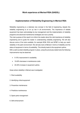 Work experience at Merisol RSA (SASOL)
Implementation of Reliability Engineering in Merisol RSA
Reliability engineering is a relatively new concept in the field of engineering, despite this
reliability engineering is on an up rise in all environments. The importance of reliable
equipment has been acknowledge by top management and the implementation of reliability
programs and advanced maintenance strategies are now a priority.
The main purpose of this report is to inform the reader about the vital importance of reliability
engineering and to guide the reader in understanding reliability engineering. We will also
discuss some of the tools available, for example RCM, RCA and MTBF to help you reach
reliability in the plant environment. We will also look at Merisol in terms of reliability and the
status of equipment in terms of availability. This directly leads to the equipment uptime.
With a well-rounded reliability program in place, using the previously stated tools the following
improvements may be observed:
 5-10% improvement in availability
 10-20% decrease in maintenance costs
 25-35% increase in equipment uptime.
Areas where reliability in Merisol was investigated;
1. Plant availability
2. Identifying critical equipment
3. Preventive maintenance
4. Predictive maintenance
5. Spare parts management
6. Skill enhancement
 