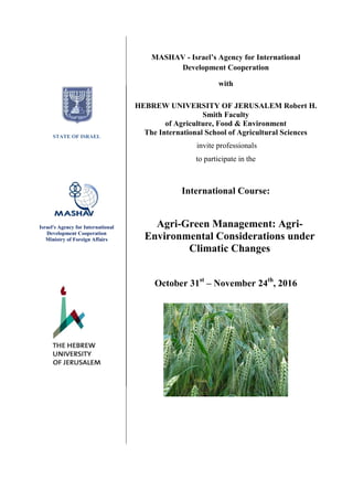 MASHAV - Israel’s Agency for International
Development Cooperation
with
HEBREW UNIVERSITY OF JERUSALEM Robert H.
Smith Faculty
of Agriculture, Food & Environment
The International School of Agricultural Sciences
invite professionals
to participate in the
International Course:
October 31st
– November 24th
, 2016
Agri-Green Management: Agri-
Environmental Considerations under
Climatic Changes
‫שלוחה‬ ‫לוגו‬
STATE OF ISRAEL
Israel's Agency for International
Development Cooperation
Ministry of Foreign Affairs
 