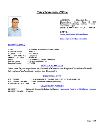 Curriculum Vitae
PERSONAL DATA
NAME : Mahmoud Mahmoud Ahmed Gaber
DATE OF BIRTH : 09-02-1977
NATIONALITY : EGYPTION
MILITARY SERVICE : Completed
MARITAL STATUS : MARRID
I.D No. : 27702091801791 – Edku – El madia
Driving License : 31876 - 09040000062743
Passport Number : 3774324
QUALIFICATION DATA
More than 14 year experience of Mechanical Construction Projects Execution with multi
international and national construction CompanieS.
EDUCATION DATA
UNIVERSITY : AIN SHAMS UNIVERSITY FACULTY OF ENGINEERING
UNIVERSITY DEGREE : B.s.c Mechanical Power Engineering
DATE OF GRADUATION : 2002
GRADUATION PROJECT
PROJECT : Automatic Control in Industrial Process (Automatic Control in Distillation column)
PROJECT GRADE : Excellent
Page 1 of 8
ADDRESS: Elmostafa-Tower
Elmostasharin Street- Back of High
Information Technology- Institute – Tosson –
Alexandria – Egypt
MOBILE.NO. 01002821972, 01277666436
E-MAIL
:mma_engwindow@hotmail.com
mma_engwindow1@yahoo.com
 