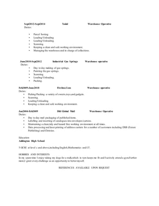 Sept2012-Sept2014 Yodal Warehouse Operative
Duties:
• Parcel Sorting
• Loading/Unloading
• Loading/Unloading.
• Scanning.
• Keeping a clean and safe working environment.
• Managing the warehouse and in charge of collections.
June2010-Sept2012 Industrial Gas Springs Warehouse operative
Duties:
• Day to day making of gas springs.
• Painting the gas springs.
• Scanning.
• Loading/Unloading.
• Packing.
Feb2009-June2010 Firebox.Com Warehouse operative
Duties:
• Picking/Packing a variety of sweets,toys,and gadgets.
• Scanning.
• Loading/Unloading.
• Keeping a clean and safe working environment.
Jan2004-Feb2009 Dhl Global Mail Warehouse Operative
Duties:
• Day to day mail packaging of published items.
• Labelling and inserting of catalogues into envelopes/cartons.
• Maintaining a clean,tidy and hazard free working environment at all times.
• Data processing and laser printing of address carriers for a number of customers including DSB (Future
Publishing) and Christies.
Education
Addington High School
5 GCSE at level c and above,including English,Mathematics and I.T.
HOBBIES AND INTERESTS
In my spare time I enjoy taking my dogs for a walk,which in turn keeps me fit and I actively attend a gym.Further
more,I greet every challenge as an opportunity to bettermyself.
REFERENCES AVAILABLE UPON REQUEST
 