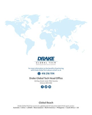 Global Reach
Drake Global Tech has access to a global pool of executive talent that spans across:
Australia I China I LATAM I New Zealand I North America I Philippines I South Africa I UK
For more information on the benefits of partnering
with Drake Global Tech, please contact us at
416 216 1114
Drake Global Tech Head Office
320 Bay Street, Suite 1700,Toronto
Ontario M5H 4A6
 