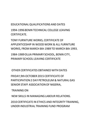 EDUCATIONAL QUALIFICATIONS AND DATES
1994-1996BENIN TECHNICAL COLLEGE LEAVING
CERTIFICATE.
TONY FURNITURE WORKS, CERTIFICATE OF
APPLENTICESHIP IN WOOD WORK & ALL FURNITURE
WORKS, FROM MARCH 8th 1989 TO MARCH 8th 1993.
1984-1989OLUA PRIMARYSCHOOL, BENIN CITY,
PRIMARYSCHOOL LEAVING CERTIFICATE
OTHER CERTIFICATES OBTAINED WITH DATES
FRIDAY,9thOCTOBER 2015 CERTIFICATE OF
PARTICIPATION2 DAY PETROLEUM & NATURAL GAS
SENIOR STAFF ASSOCIATIONOF NIGERIA,
TRAINING ON
NEW SKILLS IN MANAGINGLABOUR RELATIONS.
2010 CERTIFICATE IN ETHICS AND INTEGRITY TRAINING,
UNDER INDUSTRIAL TRAINING FUND PROGRAM
 