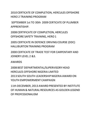 2010 CERTICATE OF COMPLETION, HERCULES OFFSHORE
HERO 2 TRAINING PROGRAM
SEPTEMBER 1st TO 30th 2009 CERTICATE OF PLUMBER
APPRENTISHIP.
2008 CERTIFICATE OF COMPLETION, HERCULES
OFFSHORE SAFETY TRAINING, HERO 1
2005 CERTICATE IN DEFENCE DRIVINGCOURSE (DDC)
HALLIBURTONTRAINING PROGRAM
2000 CERTICATE OF TRADE TEST FOR CARPENTARY AND
JOINERY LEVEL 2 &3.
AWARDS
2008 BEST DEPARTMENTAL/SUPERVISORYHEAD
HERCULES OFFSHORE NIGERIA LIMITED
2013 SOUTH SOUTH LEADERSHIPNIGERIA AWARD ON
YOUTH EMPOWERMENT CAMPAIGN
11th DECEMBER, 2013 AWARD PRESENTED BY INSTITUTE
OF HUMAN & NATURAL RESOURCES AS GOLDEN LEGEND
OF PROFESSIONALISM
 
