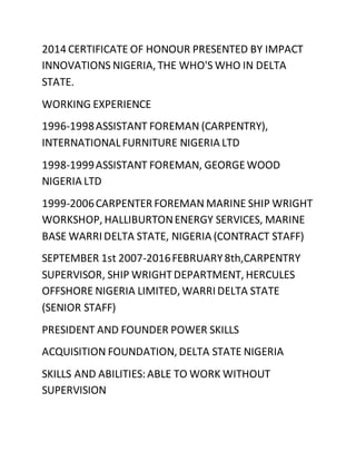 2014 CERTIFICATE OF HONOUR PRESENTED BY IMPACT
INNOVATIONS NIGERIA, THE WHO'S WHO IN DELTA
STATE.
WORKING EXPERIENCE
1996-1998ASSISTANT FOREMAN (CARPENTRY),
INTERNATIONALFURNITURE NIGERIA LTD
1998-1999ASSISTANT FOREMAN, GEORGEWOOD
NIGERIA LTD
1999-2006CARPENTER FOREMAN MARINE SHIP WRIGHT
WORKSHOP, HALLIBURTONENERGY SERVICES, MARINE
BASE WARRI DELTA STATE, NIGERIA (CONTRACT STAFF)
SEPTEMBER 1st 2007-2016FEBRUARY8th,CARPENTRY
SUPERVISOR, SHIP WRIGHTDEPARTMENT, HERCULES
OFFSHORE NIGERIA LIMITED, WARRI DELTA STATE
(SENIOR STAFF)
PRESIDENT AND FOUNDER POWER SKILLS
ACQUISITION FOUNDATION, DELTA STATE NIGERIA
SKILLS AND ABILITIES:ABLE TO WORK WITHOUT
SUPERVISION
 