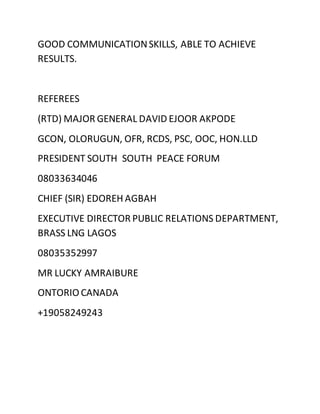 GOOD COMMUNICATIONSKILLS, ABLE TO ACHIEVE
RESULTS.
REFEREES
(RTD) MAJOR GENERAL DAVID EJOOR AKPODE
GCON, OLORUGUN, OFR, RCDS, PSC, OOC, HON.LLD
PRESIDENT SOUTH SOUTH PEACE FORUM
08033634046
CHIEF (SIR) EDOREH AGBAH
EXECUTIVE DIRECTOR PUBLIC RELATIONS DEPARTMENT,
BRASS LNG LAGOS
08035352997
MR LUCKY AMRAIBURE
ONTORIO CANADA
+19058249243
 
