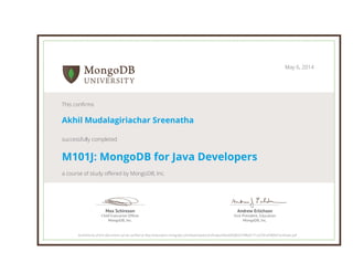 Andrew Erlichson
Vice President, Education
MongoDB, Inc.
Max Schireson
Chief Executive Ofﬁcer
MongoDB, Inc.
May 6, 2014
This confirms
Akhil Mudalagiriachar Sreenatha
successfully completed
M101J: MongoDB for Java Developers
a course of study offered by MongoDB, Inc.
Authenticity of this document can be verified at http://education.mongodb.com/downloads/certificates/04ce683083374f8a9171cc6781af380b/Certificate.pdf
 