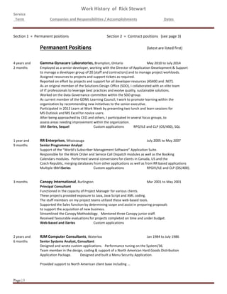 Work History of Rick Stewart
Service
Term Companies and Responsibilities / Accomplishments Dates
Page | 1
Section 1 = Permanent positions Section 2 = Contract positions (see page 3)
Permanent Positions (latest are listed first)
4 years and Gamma-Dynacare Laboratories, Brampton, Ontario May 2010 to July 2014
2 months Employed as a senior developer, working with the Director of Application Development & Support
to manage a developer group of 20 (staff and contractors) and to manage project workloads.
Assigned resources to projects and support tickets as required.
Reported on effort by projects and support for all developer resources (AS400 and .NET).
As an original member of the Solutions Design Office (SDO), I collaborated with an elite team
of IT professionals to leverage best practices and evolve quality, sustainable solutions.
Worked on the Data Governance committee within the SDO group.
As current member of the GDML Learning Council, I work to promote learning within the
organization by recommending new initiatives to the senior executive.
Participated in 2012 Learn at Work Week by presenting two lunch and learn sessions for
MS Outlook and MS Excel for novice users.
After being approached by CEO and others, I participated in several focus groups, to
assess areas needing improvement within the organization.
IBM iSeries, Sequel Custom applications RPG/ILE and CLP (OS/400), SQL
1 year and RR Enterprises, Mississauga July 2005 to May 2007
9 months Senior Programmer Analyst
Support of the “World’s Subscriber Management Software” Application Suite.
Responsible for the Work Order and Service Call Dispatch modules as well as the Booking
Calendars modules. Performed several conversions for clients in Canada, US and the
Czech Republic, merging databases from other applications as well as from RR based applications
Multiple IBM iSeries Custom applications RPGIV/ILE and CLP (OS/400).
3 months Canopy International, Burlington Mar 2001 to May 2001
Principal Consultant
Functioned in the capacity of Project Manager for various clients.
These projects provided exposure to Java, Java Script and XML coding.
The staff members on my project teams utilized these web-based tools.
Supported the Sales function by determining scope and assist in preparing proposals
to support the acquisition of new business.
Streamlined the Canopy Methodology. Mentored three Canopy junior staff.
Received favourable evaluations for projects completed on time and under budget.
Web-based and iSeries Custom applications
2 years and RJM Computer Consultants, Waterloo Jan 1984 to July 1986
6 months Senior Systems Analyst, Consultant
Designed and wrote custom applications. Performance tuning on the System/36.
Team member in the design, coding & support of a North American Hard Goods Distribution
Application Package. Designed and built a Menu Security Application.
Provided support to North American client base including ...
 