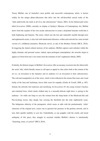 Tracey Moffatt, one of Australia’s most proliﬁc and successful contemporary artists, is known
widely for her unique photo-silkscreens that delve into the self-described surreal realm of the
“dark underworld, the murk in all of us, the subconscious” (James, 2001). In her thirteen-part series
titled Invocations (2000), currently on display at Sydney’s Museum of Contemporary Art, Moffatt
draws from the expanse of her own arcane subconscious to create a disjointed fairytale world that is
both frightening and fantastic. The series, which sees the lost and vulnerable stumble through eerie
and nightmarish scenes, is also rich with intertextual references; within each artwork lies some twisted
version of a childhood animation, Hitchcock movie, or tale of the Brothers Grimm (MCA, 2016).
In triggering the shared cultural memory of her audience, Moffatt captures each onlooker within the
highly dramatic and personal scenes; indeed, upon prolonged contemplation, the artworks begin to
appear as if born from one’s own mind, from the remnants of one’s nightmares (Healy, 2005).
Evidently, the thirteen images in Moffatt’s Invocations offer an uncanny excursion into the otherworld;
the series’ title, which literally means to call upon or appeal to, thus refers both to the content of the
art (i.e. an invocation to the fantastic) and its audience (i.e an invocation to their subconscious).
The cold and manipulative air of the series, which is best reﬂected in the remote blue tones and visual
frailty of the fairy-tale backdrops, leaves little room for empathy (Clarke & Costall, 2008, p. 407).
Instead, the artworks feel malicious and mystifying. In Invocations #5, the young woman’s faceless
and contorted form, which stands clothed only in a sensually-delicate night dress, is jarring to the
audience - for while one longs to save the woman from the sharp beaks of the Hitchcock-like and
Poe-invoking ravens, they deeply fear crossing the threshold into the truly nightmarish scene.
The Indigenous ethnicity of the protagonist, which seems at odds with the predominately ‘white’
characters of the original texts, causes one to question her presence in the perilous artwork, and in
turn, their ignoble inability to save her. Undoubtedly, as one grapples with the cruelty and moral
ambiguity of this piece, they struggle to ascertain whether Moffatt’s rhetoric is intentionally
“disarming, ironic, or cynical” (MCA, 2016).
.
!2
 