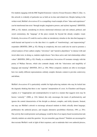 For students engaging with the HSC English Extension 1 elective Textual Dynamics (Mod. C, Elec. 1),
this artwork is evidently of particular use as both an in-class and related text. Despite lacking in the
written word, Moffatt’s Invocations #5 is a compelling visual example of how “ideas and experiences”
can be transformed into texts “through insight, imaginative powers, and stylistic ingenuity” (BOSTES,
2009, p. 82). Indeed, considering its diverse intertextual references and rich cultural, political, and
social commentary, the ‘language’ of the piece extends far beyond the already complex visual.
Evidently, Invocations #5 could be used as either an introductory stimulus to the idea that language is
multi-faceted and layered or to the idea that it is capable of “transform(ing)…and impassion(ing)”
responders (BOSTES, 2009, p. 82). Rising in complexity, this text could also be used to promote a
critical analysis of how authors employ “cleverness” and “narrative playfulness” to interact with and
invert other texts; in doing so, students might discuss “how these active and vital relationships reﬂect
values” (BOSTES, 2009, p. 82). Finally, as a related-text, Invocations #5 resonates strongly with the
poetry of Wallace Stevens, which also contends deeply with the “elusiveness and tangibility of
language and meaning” (BOSTES, 2013, p. 150). When compared, students are able to investigate
how two starkly different representations embody complex thematic content to provoke controversy
and debate.
Moffatt’s Invocations #5 is particularly suitable for high-achieving students who may be locked into
the dogmatic thinking that there is one ‘supreme’ interpretation of a text. As Chambers and Gregory
explain, it is “inappropriate and counterproductive to teach in a manner that suggests texts may be
known ‘correctly’” (2006, p. 124). Indeed, this only encourages the tenets of performativity and
ignores the central characteristics of the disciple as abstract, complex, and richly dynamic. Instead,
one may use Moffatt’s artwork to encourage advanced students to think critically about language,
problematise the authorial process, and imagine alternative possibilities (Garrison, 1991, p. 291).
One activity that would promote such pedagogy would be that of an inquiry-based reconstruction task
whereby students are asked the question: ‘do you remember your dreams?’ Students are encouraged to
then recreate Moffatt’s work in light of their responses, and so undertake their own authorial process,
!3
 