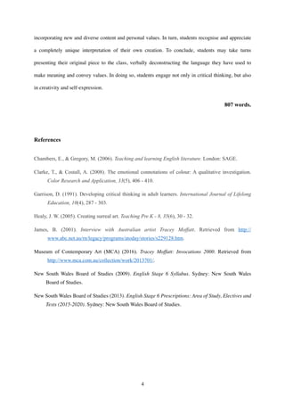 incorporating new and diverse content and personal values. In turn, students recognise and appreciate
a completely unique interpretation of their own creation. To conclude, students may take turns
presenting their original piece to the class, verbally deconstructing the language they have used to
make meaning and convey values. In doing so, students engage not only in critical thinking, but also
in creativity and self-expression.
807 words.
References
Chambers, E., & Gregory, M. (2006). Teaching and learning English literature. London: SAGE.
Clarke, T., & Costall, A. (2008). The emotional connotations of colour: A qualitative investigation.
Color Research and Application, 33(5), 406 - 410.
Garrison, D. (1991). Developing critical thinking in adult learners. International Journal of Lifelong
Education, 10(4), 287 - 303.
Healy, J. W. (2005). Creating surreal art. Teaching Pre K - 8, 35(6), 30 - 32.
James, B. (2001). Interview with Australian artist Tracey Moffatt. Retrieved from http://
www.abc.net.au/rn/legacy/programs/atoday/stories/s229128.htm.
Museum of Contemporary Art (MCA) (2016). Tracey Moffatt: Invocations 2000. Retrieved from
http://www.mca.com.au/collection/work/2013701/.
New South Wales Board of Studies (2009). English Stage 6 Syllabus. Sydney: New South Wales
Board of Studies.
New South Wales Board of Studies (2013). English Stage 6 Prescriptions: Area of Study, Electives and
Texts (2015-2020). Sydney: New South Wales Board of Studies.
!4
 