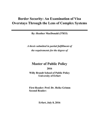 Border Security: An Examination of Visa
Overstays Through the Lens of Complex Systems
By: Heather MacDonald (37833)
A thesis submitted in partial fulfillment of
the requirements for the degree of
Master of Public Policy
2016
Willy Brandt School of Public Policy
University of Erfurt
First Reader: Prof. Dr. Heike Grimm
Second Reader:
Erfurt, July 8, 2016
 