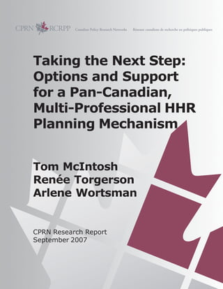 Taking the Next Step:
Options and Support
for a Pan-Canadian,
Multi-Professional HHR
Planning Mechanism
Tom McIntosh
Renée Torgerson
Arlene Wortsman
CPRN Research Report
September 2007
 