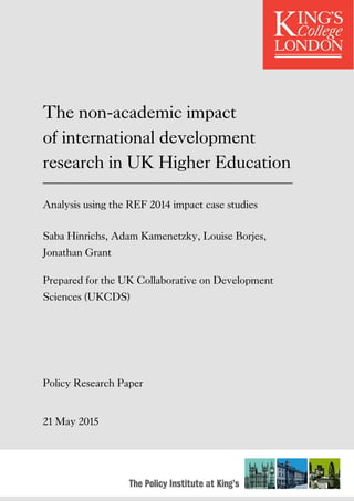 The Policy Institute at King’s
The non-academic impact
of international development
research in UK Higher Education
Analysis using the REF 2014 impact case studies
Saba Hinrichs, Adam Kamenetzky, Louise Borjes,
Jonathan Grant
Prepared for the UK Collaborative on Development
Sciences (UKCDS)
Policy Research Paper
21 May 2015
 
