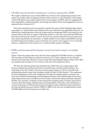 10
4.3 UK HEI research has both contributed to, and been supported by, DFID
We sought to identify the ways in which DFID was involved in the underpinning research in the
impact case studies, either as supporters/funders of the research or as the beneficiary of the impact.
A total of 90 impact case studies claimed to have had an impact on DFID, either by engaging with
their stakeholders or influencing policy and strategy (the details of how such engagement occurs are
explored further in Section 4.5).
Given that researchers were not required to mention the source of their funding in these impact
case studies, it is expected that in the majority of the case studies this was unspecified. However, we
did find that a large proportion of the case studies read have mentioned DFID as the funder for the
research either in the form of a grant or fellowship scheme (n=123). We caveat also that DFID may
have been involved in the research in more than one way, and this distinction may not always have
been clearly described by the researchers. A smaller number of case studies noted DFID as having
provided infrastructure funding, such as in the form of a research centre support (n=4) or as having
acted as a collaborator for the research (n=1), without further mention of funding.
4.4 DFID and International Development research has had an impact on multiple
sectors
Figure 5 shows the range of the sectors that have been impacted by UK HEI research, as coded by
the researchers in their subjective analysis (see Section 2.2). These categories are not mutually
exclusive and researchers referred to various sectors when describing the impact of their work. Most
case studies noted an impact on 2 or 3 sectors, with only a few noting more than 4.
We have also indicated in this chart the panels from which these case studies appear (Life
Sciences, Engineering and Physical Sciences, Social Sciences, and Arts and Humanities). It is
interesting to note that ‘health’ is the most common type of impact (n=78) but over half of the
underpinning research comes from disciplines outside of Panel A (Life Sciences). This emphasises
the inter-disciplinarity of the work conducted in this field. An example of this is an impact case
study from UOA24 (Anthropology and Development Studies) where DFID funded research into
improving financial access to healthcare in low income countries has influenced debate and policy.
Notably, the researcher’s evaluation of the maternal fee exemption policy in Ghana raised serious
concerns about the funding, implementation and sustainability of the policy and contributed to a
revision of the policy with financial protection of pregnant women ultimately being transferred to
the National Health Insurance Scheme (NHIS) in 2008. In the first year of implementation alone,
433,000 additional women had access to health care.
 